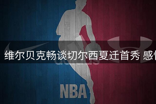 维尔贝克畅谈切尔西夏迁首秀 感怀布莱顿执教生涯